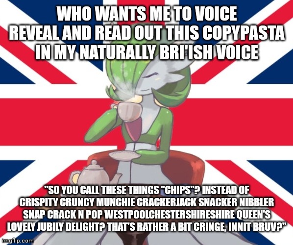 I'd do it either on a voice recorder software or discord, idk what yet (also I've got a cold or something so my voice is funny r | WHO WANTS ME TO VOICE REVEAL AND READ OUT THIS COPYPASTA IN MY NATURALLY BRI'ISH VOICE; "SO YOU CALL THESE THINGS "CHIPS"? INSTEAD OF CRISPITY CRUNCY MUNCHIE CRACKERJACK SNACKER NIBBLER SNAP CRACK N POP WESTPOOLCHESTERSHIRESHIRE QUEEN'S LOVELY JUBILY DELIGHT? THAT'S RATHER A BIT CRINGE, INNIT BRUV?" | image tagged in gardi the bri'ish | made w/ Imgflip meme maker