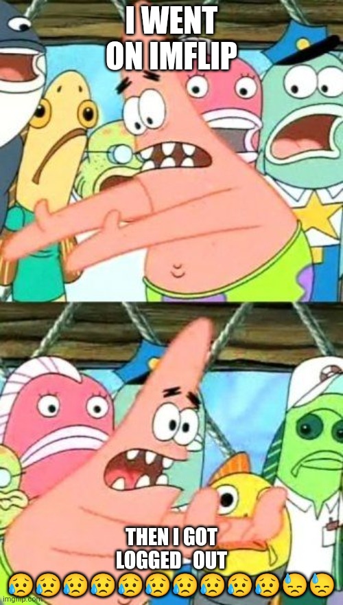 Put It Somewhere Else Patrick | I WENT ON IMFLIP; THEN I GOT LOGGED   OUT 😥😥😥😥😥😥😥😥😥😥😓😓 | image tagged in memes,put it somewhere else patrick | made w/ Imgflip meme maker