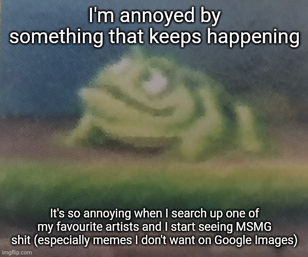 Don't get me wrong, I'm not against MSMG, but I don't like it when irrelevant shit pops up all the time | I'm annoyed by something that keeps happening; It's so annoying when I search up one of my favourite artists and I start seeing MSMG shit (especially memes I don't want on Google Images) | image tagged in frogoon | made w/ Imgflip meme maker