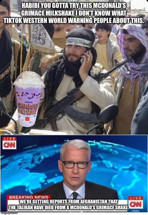 Grimace shake Incident | HABIBI YOU GOTTA TRY THIS MCDONALD’S GRIMACE MILKSHAKE I DON’T KNOW WHAT TIKTOK WESTERN WORLD WARNING PEOPLE ABOUT THIS. WE’RE GETTING REPORTS FROM AFGHANISTAN THAT THE TALIBAN HAVE DIED FROM A MCDONALD’S GRIMACE SHAKE. | image tagged in calling the taliban,cnn breaking news anderson cooper | made w/ Imgflip meme maker