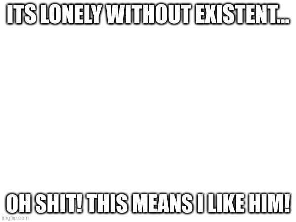 WHYYYY | ITS LONELY WITHOUT EXISTENT... OH SHIT! THIS MEANS I LIKE HIM! | image tagged in streams | made w/ Imgflip meme maker