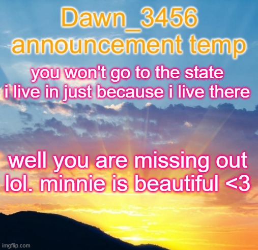 Dawn_3456 announcement | you won't go to the state i live in just because i live there; well you are missing out lol. minnie is beautiful <3 | image tagged in dawn_3456 announcement | made w/ Imgflip meme maker