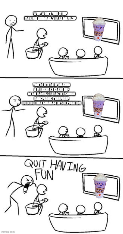 Stop with the Grimace Shake memes. The shake doesn't actually kill anyone or even hurt them and the memes solely exist just to r | WHY WON'T YOU STOP MAKING GRIMACE SHAKE MEMES? YOU'RE LITERALLY MAKING A MILKSHAKE BASED OFF OF AN ICONIC CHARACTER SOUND DANGEROUS, THEREFORE RUINING THAT CHARACTER'S REPUTATION | image tagged in quit having fun,grimace shake | made w/ Imgflip meme maker