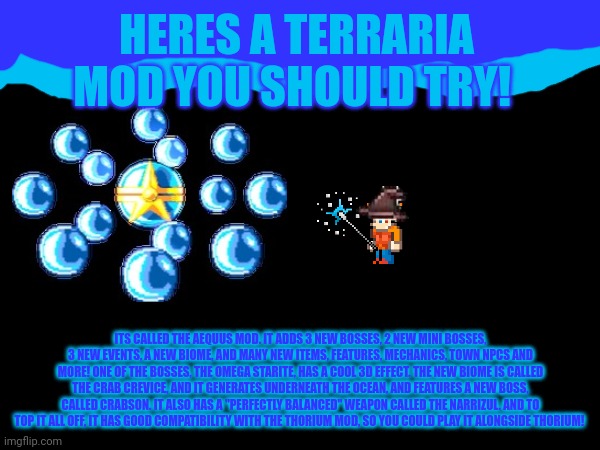 Underrated terraria mods pt. 1 | HERES A TERRARIA MOD YOU SHOULD TRY! ITS CALLED THE AEQUUS MOD. IT ADDS 3 NEW BOSSES, 2 NEW MINI BOSSES, 3 NEW EVENTS, A NEW BIOME, AND MANY NEW ITEMS, FEATURES, MECHANICS, TOWN NPCS AND MORE! ONE OF THE BOSSES, THE OMEGA STARITE, HAS A COOL 3D EFFECT. THE NEW BIOME IS CALLED THE CRAB CREVICE, AND IT GENERATES UNDERNEATH THE OCEAN, AND FEATURES A NEW BOSS, CALLED CRABSON. IT ALSO HAS A "PERFECTLY BALANCED" WEAPON CALLED THE NARRIZUL. AND TO TOP IT ALL OFF, IT HAS GOOD COMPATIBILITY WITH THE THORIUM MOD, SO YOU COULD PLAY IT ALONGSIDE THORIUM! | made w/ Imgflip meme maker