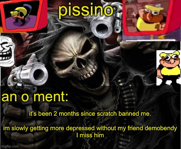 He was a really good friend to me on scratch. I don’t think they’ll ever unban me at this point. (Create an account, add demo be | it’s been 2 months since scratch banned me.
 
im slowly getting more depressed without my friend demobendy
I miss him | image tagged in my badass announcement temp | made w/ Imgflip meme maker