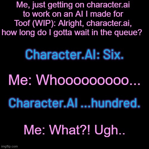 Context: Character.AI experiencing a ton of traffic, so some people gotta wait in queues. A LOT OF QUEUES. | Me, just getting on character.ai to work on an AI I made for Toof (WIP): Alright, character.ai, how long do I gotta wait in the queue? Character.AI: Six. Me: Whooooooooo... Character.AI ...hundred. Me: What?! Ugh.. | made w/ Imgflip meme maker