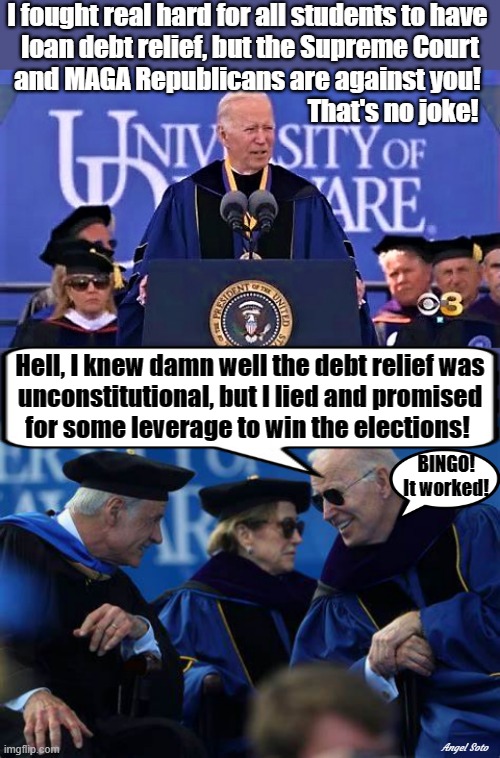 biden lied about student loan debt relief | I fought real hard for all students to have 
loan debt relief, but the Supreme Court
and MAGA Republicans are against you! That's no joke! Hell, I knew damn well the debt relief was
unconstitutional, but I lied and promised
for some leverage to win the elections! BINGO!
It worked! Angel Soto | image tagged in joe biden,maga,republicans,supreme court,presidential election,students | made w/ Imgflip meme maker