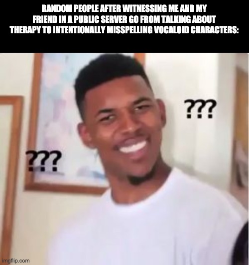 They would be confused if they never been in the same room as us for 20 minutes | RANDOM PEOPLE AFTER WITNESSING ME AND MY FRIEND IN A PUBLIC SERVER GO FROM TALKING ABOUT THERAPY TO INTENTIONALLY MISSPELLING VOCALOID CHARACTERS: | image tagged in nick young,vocaloid,yes,therapy | made w/ Imgflip meme maker