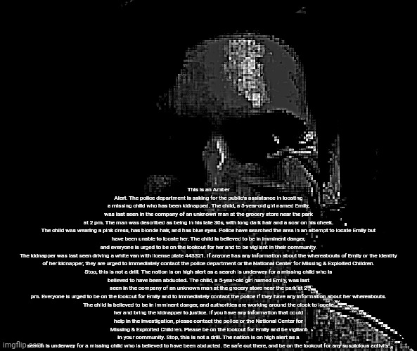 This is an Amber Alert. The police department is asking for the public's assistance in locating a missing child who has been kidnapped. The child, a 5-year-old girl named Emily, was last seen in the company of an unknown man at the grocery store near the park at 2 pm. The man was described as being in his late 30s, with long dark hair and a scar on his cheek.

The child was wearing a pink dress, has blonde hair, and has blue eyes. Police have searched the area in an attempt to locate Emily but have been unable to locate her. The child is believed to be in imminent danger, and everyone is urged to be on the lookout for her and to be vigilant in their community.

The kidnapper was last seen driving a white van with license plate 443321. If anyone has any information about the whereabouts of Emily or the identity of her kidnapper, they are urged to immediately contact the police department or the National Center for Missing & Exploited Children.

Stop, this is not a drill. The nation is on high alert as a search is underway for a missing child who is believed to have been abducted. The child, a 5-year-old girl named Emily, was last seen in the company of an unknown man at the grocery store near the park at 2 pm. Everyone is urged to be on the lookout for Emily and to immediately contact the police if they have any information about her whereabouts.

The child is believed to be in imminent danger, and authorities are working around the clock to locate her and bring the kidnapper to justice. If you have any information that could help in the investigation, please contact the police or the National Center for Missing & Exploited Children. Please be on the lookout for Emily and be vigilant in your community. Stop, this is not a drill. The nation is on high alert as a search is underway for a missing child who is believed to have been abducted. Be safe out there, and be on the lookout for any suspicious activity. | made w/ Imgflip meme maker