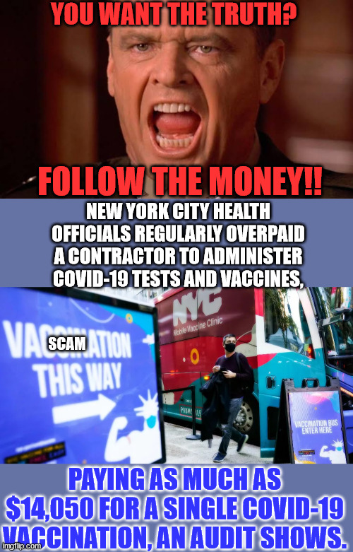 It was a scam | YOU WANT THE TRUTH? FOLLOW THE MONEY!! NEW YORK CITY HEALTH OFFICIALS REGULARLY OVERPAID A CONTRACTOR TO ADMINISTER COVID-19 TESTS AND VACCINES, SCAM; PAYING AS MUCH AS $14,050 FOR A SINGLE COVID-19 VACCINATION, AN AUDIT SHOWS. | image tagged in you want the truth,covid vaccine,truth | made w/ Imgflip meme maker