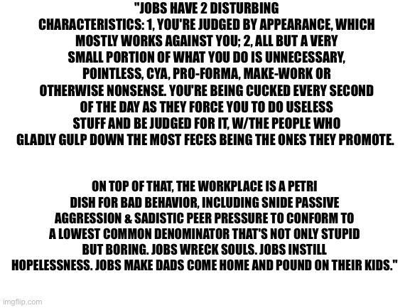 Blank White Template | "JOBS HAVE 2 DISTURBING CHARACTERISTICS: 1, YOU'RE JUDGED BY APPEARANCE, WHICH MOSTLY WORKS AGAINST YOU; 2, ALL BUT A VERY SMALL PORTION OF WHAT YOU DO IS UNNECESSARY, POINTLESS, CYA, PRO-FORMA, MAKE-WORK OR OTHERWISE NONSENSE. YOU'RE BEING CUCKED EVERY SECOND OF THE DAY AS THEY FORCE YOU TO DO USELESS STUFF AND BE JUDGED FOR IT, W/THE PEOPLE WHO GLADLY GULP DOWN THE MOST FECES BEING THE ONES THEY PROMOTE. ON TOP OF THAT, THE WORKPLACE IS A PETRI DISH FOR BAD BEHAVIOR, INCLUDING SNIDE PASSIVE AGGRESSION & SADISTIC PEER PRESSURE TO CONFORM TO A LOWEST COMMON DENOMINATOR THAT'S NOT ONLY STUPID BUT BORING. JOBS WRECK SOULS. JOBS INSTILL HOPELESSNESS. JOBS MAKE DADS COME HOME AND POUND ON THEIR KIDS." | image tagged in blank white template | made w/ Imgflip meme maker