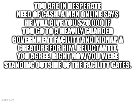 Rules in tags | YOU ARE IN DESPERATE NEED OF CASH. A MAN ONLINE SAYS HE WILL GIVE YOU $20,000 IF YOU GO TO A HEAVILY GUARDED GOVERNMENT FACILITY AND KIDNAP A CREATURE FOR HIM. RELUCTANTLY, YOU AGREE. RIGHT NOW YOU WERE STANDING OUTSIDE OF THE FACILITY GATES. | image tagged in no nsfw,no joke,no bambi,no killing them,human ocs preferred,powers are okay | made w/ Imgflip meme maker