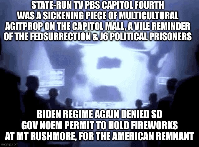 1984 Apple Commercial | STATE-RUN TV PBS CAPITOL FOURTH WAS A SICKENING PIECE OF MULTICULTURAL AGITPROP ON THE CAPITOL MALL, A VILE REMINDER OF THE FEDSURRECTION & J6 POLITICAL PRISONERS; BIDEN REGIME AGAIN DENIED SD GOV NOEM PERMIT TO HOLD FIREWORKS AT MT RUSHMORE, FOR THE AMERICAN REMNANT | image tagged in 1984 apple commercial | made w/ Imgflip meme maker