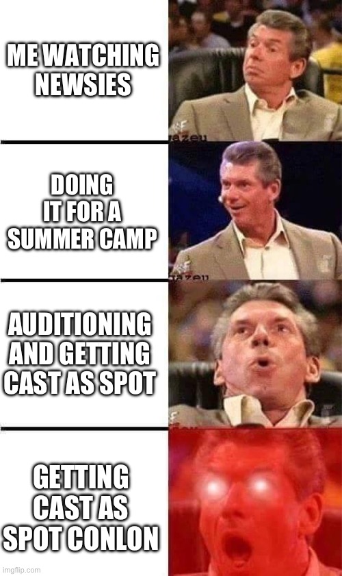 *smart title here* | ME WATCHING NEWSIES; DOING IT FOR A SUMMER CAMP; AUDITIONING AND GETTING CAST AS SPOT; GETTING CAST AS SPOT CONLON | image tagged in vince mcmahon reaction w/glowing eyes | made w/ Imgflip meme maker