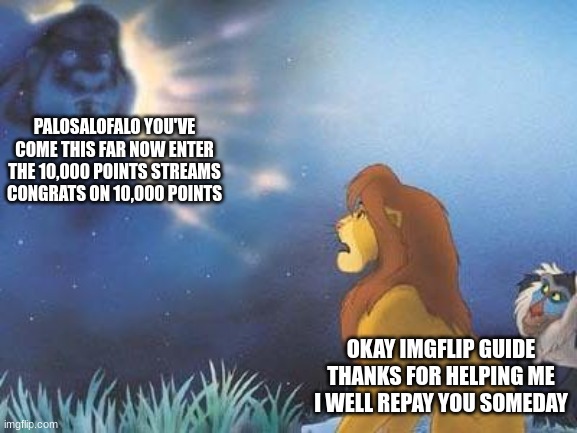 i'll reach it someday!! Final Part! | PALOSALOFALO YOU'VE COME THIS FAR NOW ENTER THE 10,000 POINTS STREAMS CONGRATS ON 10,000 POINTS; OKAY IMGFLIP GUIDE THANKS FOR HELPING ME I WELL REPAY YOU SOMEDAY | image tagged in lion king mufasa in the sky,funny,memes,10000 points | made w/ Imgflip meme maker
