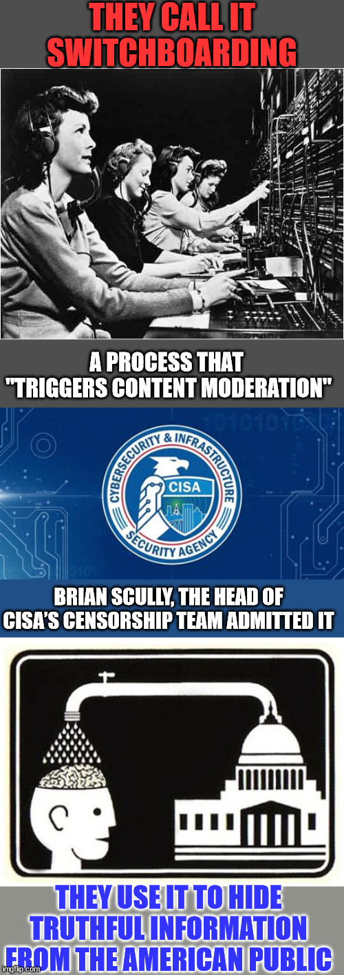 All part of the election manipulation machine...  They are the gatekeepers of their truth. | THEY CALL IT SWITCHBOARDING; A PROCESS THAT  "TRIGGERS CONTENT MODERATION"; BRIAN SCULLY, THE HEAD OF CISA’S CENSORSHIP TEAM ADMITTED IT; THEY USE IT TO HIDE TRUTHFUL INFORMATION FROM THE AMERICAN PUBLIC | image tagged in switchboard,election fraud,government corruption,media lies,fascists | made w/ Imgflip meme maker