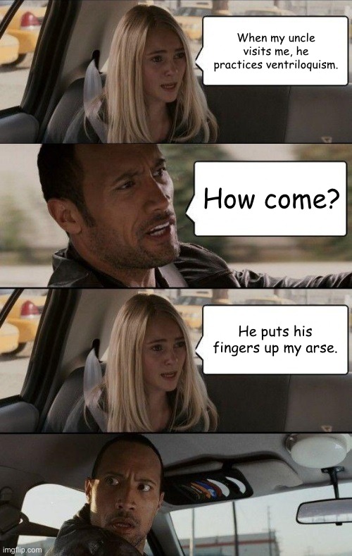 Where the title at? | When my uncle visits me, he practices ventriloquism. How come? He puts his fingers up my arse. | image tagged in memes,funny,dark humour,uncle,the rock driving,sus | made w/ Imgflip meme maker