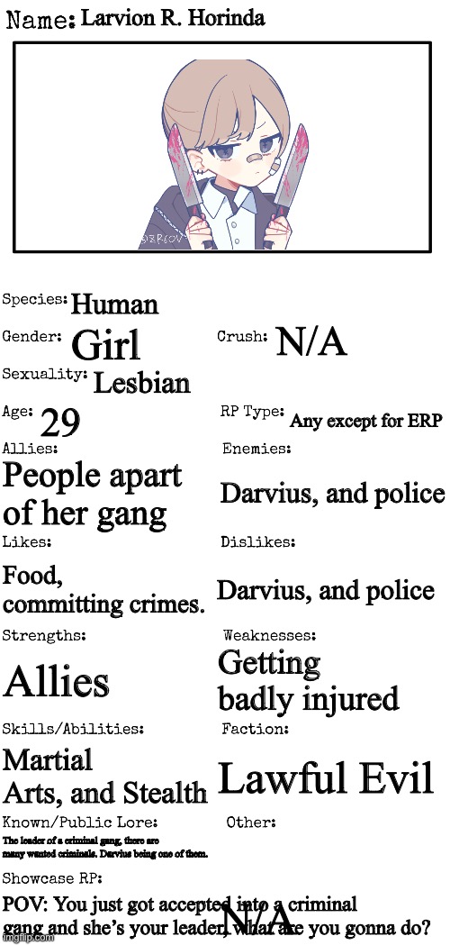 Yo, this is a prequel to this rp: https://imgflip.com/i/7r7k30 | Larvion R. Horinda; Human; N/A; Girl; Lesbian; 29; Any except for ERP; People apart of her gang; Darvius, and police; Darvius, and police; Food, committing crimes. Getting badly injured; Allies; Martial Arts, and Stealth; Lawful Evil; The leader of a criminal gang, there are many wanted criminals. Darvius being one of them. N/A; POV: You just got accepted into a criminal gang and she’s your leader, what are you gonna do? | image tagged in new oc showcase for rp stream,no erp,if romance then be a girl,no killing her/eating her | made w/ Imgflip meme maker