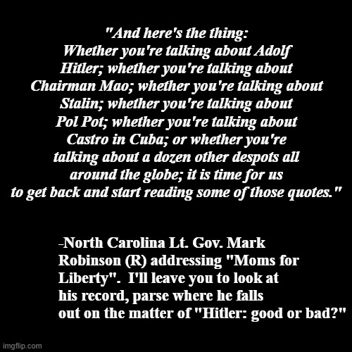 Every now and then, a politician, public official says something that just leaves one gobsmacked... this is one of those times. | "And here's the thing: Whether you're talking about Adolf Hitler; whether you're talking about Chairman Mao; whether you're talking about Stalin; whether you're talking about Pol Pot; whether you're talking about Castro in Cuba; or whether you're talking about a dozen other despots all around the globe; it is time for us to get back and start reading some of those quotes."; -North Carolina Lt. Gov. Mark Robinson (R) addressing "Moms for Liberty".  I'll leave you to look at his record, parse where he falls out on the matter of "Hitler: good or bad?" | image tagged in holy shit,neo-nazis,dude wtf,stop it get some help | made w/ Imgflip meme maker
