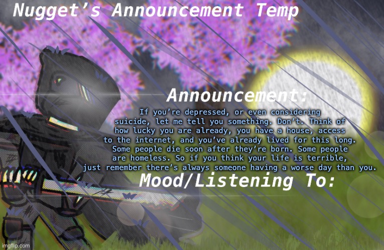 Nugget’s Announcement Temp | If you’re depressed, or even considering suicide, let me tell you something. Don’t. Think of how lucky you are already, you have a house, access to the internet, and you’ve already lived for this long. Some people die soon after they’re born. Some people are homeless. So if you think your life is terrible, just remember there’s always someone having a worse day than you. | image tagged in nugget s announcement temp | made w/ Imgflip meme maker