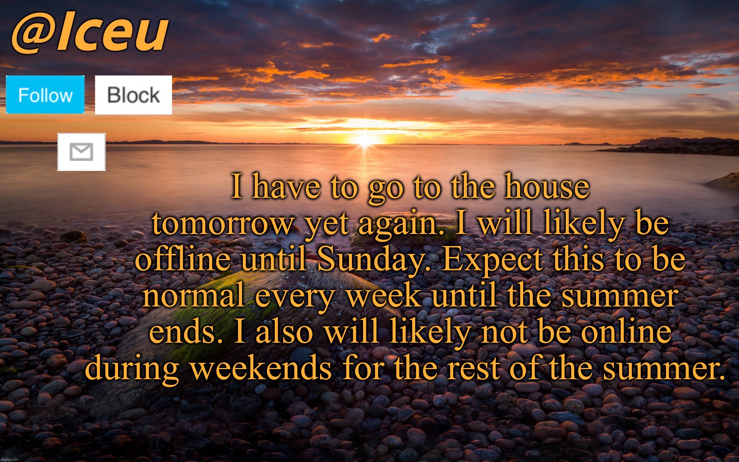 *shrug* | I have to go to the house tomorrow yet again. I will likely be offline until Sunday. Expect this to be normal every week until the summer ends. I also will likely not be online during weekends for the rest of the summer. | image tagged in iceu summer 2023 announcement template 2 | made w/ Imgflip meme maker