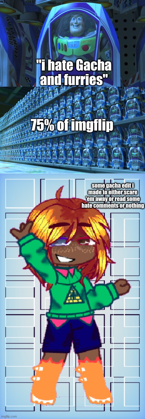 be like that. | "i hate Gacha and furries"; 75% of imgflip; some gacha edit i made to either scare 'em away or read some hate comments or nothing | image tagged in buzz lightyear clones,gacha,furry | made w/ Imgflip meme maker