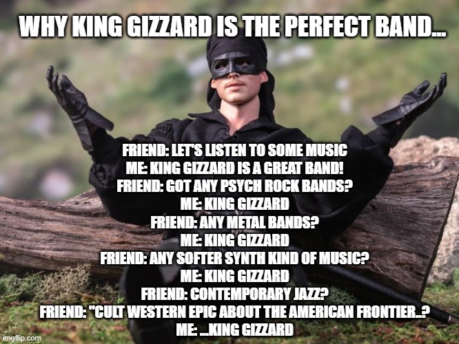 King Gizzard Perfect Band | FRIEND: LET'S LISTEN TO SOME MUSIC
ME: KING GIZZARD IS A GREAT BAND!
FRIEND: GOT ANY PSYCH ROCK BANDS?
ME: KING GIZZARD
FRIEND: ANY METAL BANDS?
ME: KING GIZZARD
FRIEND: ANY SOFTER SYNTH KIND OF MUSIC?
ME: KING GIZZARD
FRIEND: CONTEMPORARY JAZZ?

FRIEND: "CULT WESTERN EPIC ABOUT THE AMERICAN FRONTIER..?
ME: ...KING GIZZARD; WHY KING GIZZARD IS THE PERFECT BAND... | image tagged in psychedelic,music,funny | made w/ Imgflip meme maker