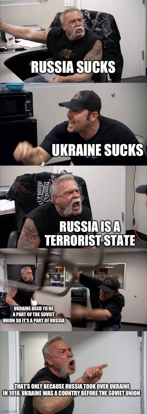 American Chopper Argument | RUSSIA SUCKS; UKRAINE SUCKS; RUSSIA IS A TERRORIST STATE; UKRAINE USED TO BE A PART OF THE SOVIET UNION SO IT’S A PART OF RUSSIA; THAT’S ONLY BECAUSE RUSSIA TOOK OVER UKRAINE IN 1918. UKRAINE WAS A COUNTRY BEFORE THE SOVIET UNION | image tagged in memes,american chopper argument | made w/ Imgflip meme maker