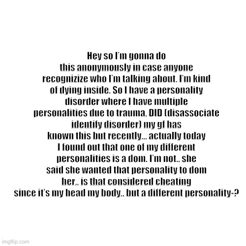 Idk.. | Hey so I’m gonna do this anonymously in case anyone recognizize who I’m talking about. I’m kind of dying inside. So I have a personality disorder where I have multiple personalities due to trauma, DID (disassociate identify disorder) my gf has known this but recently… actually today I found out that one of my different personalities is a dom. I’m not.. she said she wanted that personality to dom her.. is that considered cheating since it’s my head my body.. but a different personality-? | made w/ Imgflip meme maker