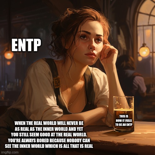 Life of an ENTP | ENTP; THIS IS HOW IT FEELS TO BE AN ENTP; WHEN THE REAL WORLD WILL NEVER BE
AS REAL AS THE INNER WORLD AND YET
YOU STILL SEEM GOOD AT THE REAL WORLD.
YOU'RE ALWAYS BORED BECAUSE NOBODY CAN
SEE THE INNER WORLD WHICH IS ALL THAT IS REAL | image tagged in entp,personality,myers briggs,mbti,midjourney,mind | made w/ Imgflip meme maker