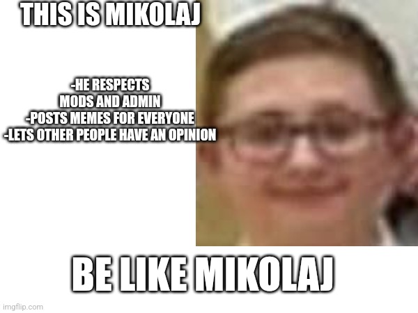 THIS IS MIKOLAJ; -HE RESPECTS MODS AND ADMIN
-POSTS MEMES FOR EVERYONE
-LETS OTHER PEOPLE HAVE AN OPINION; BE LIKE MIKOLAJ | image tagged in mikolaj,free the miki,be like miki,spread the miki,upvote,share | made w/ Imgflip meme maker