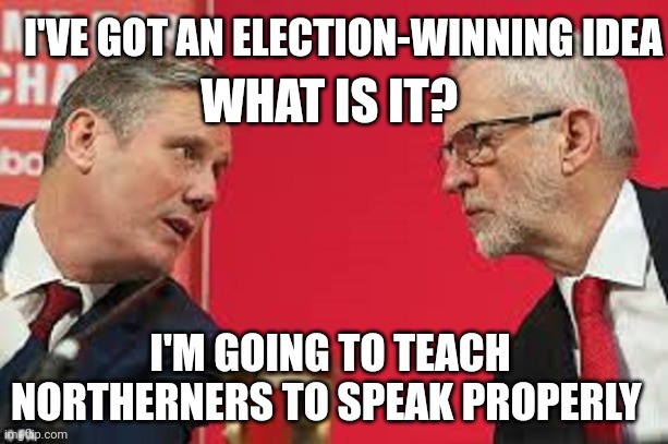 Kier Starmer Jeremy Corbyn | I'VE GOT AN ELECTION-WINNING IDEA; WHAT IS IT? I'M GOING TO TEACH NORTHERNERS TO SPEAK PROPERLY | image tagged in kier starmer jeremy corbyn | made w/ Imgflip meme maker