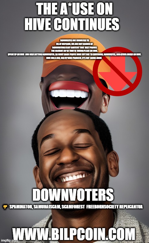 DOWNVOTES ARE HARMLESS TO US AT BILPCOIN, WE ARE NOT SCARED OF DOWNVOTING LEGIT CONTENT THAT JUST PROVES THE BLATANT AB*SE THAT IS TAKING PLACE ON HIVE.

SPEAK UP ON HIVE  AND RISK GETTING DOWNVOTED, SO MANY GOOD PEOPLE HAVE LEFT DUE TO SUFFERING, DOWNVOTES, AND OTHER ABUSE ON HIVE.


HIVE HAS A BIG, BIG FU*KING PROBLEM, IT'S NOT GOING AWAY. THE A*USE ON HIVE CONTINUES; 👎  SPAMINATOR, SAMURAISCAM, SCAMFOREST  FREEBORNSOCIETY REPLICANTUA; DOWNVOTERS; WWW.BILPCOIN.COM | made w/ Imgflip meme maker