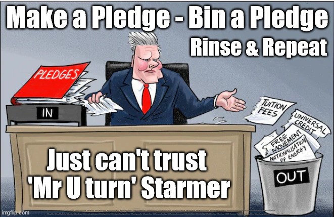 Can't trust Starmer's Pledges - Mr U turn | Make a Pledge - Bin a Pledge; Rinse & Repeat; Just can't trust 
'Mr U turn' Starmer; #Immigration #Starmerout #Labour #JonLansman #wearecorbyn #KeirStarmer #DianeAbbott #McDonnell #cultofcorbyn #labourisdead #Momentum #labourracism #socialistsunday #nevervotelabour #socialistanyday #Antisemitism #Savile #SavileGate #Paedo #Worboys #GroomingGangs #Paedophile #IllegalImmigration #Immigrants #Invasion #StarmerResign #Starmeriswrong #SirSoftie #SirSofty #PatCullen #Cullen #RCN #nurse #nursing #strikes #SueGray #Blair #Steroids #Economy | image tagged in starmerout getstarmerout,starmer u turn green,starmer u turn green pledge,labourisdead,stop boats rwanda,illegal immigration | made w/ Imgflip meme maker