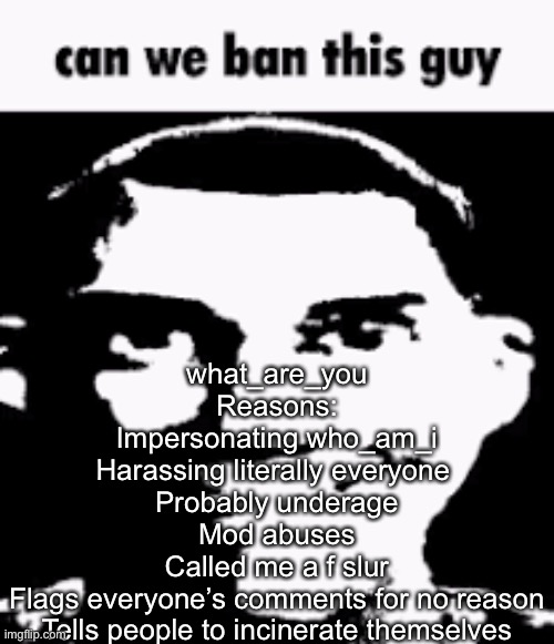 I know it says not to ban anyone, but I said I would ban him from every stream I moderate | what_are_you
Reasons:
Impersonating who_am_i
Harassing literally everyone 
Probably underage
Mod abuses
Called me a f slur
Flags everyone’s comments for no reason
Tells people to incinerate themselves | image tagged in can we ban this guy | made w/ Imgflip meme maker