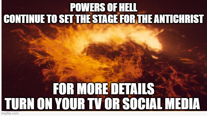 Powers of Hell Continue to set stage for the Anti Christ | POWERS OF HELL
CONTINUE TO SET THE STAGE FOR THE ANTICHRIST; FOR MORE DETAILS
TURN ON YOUR TV OR SOCIAL MEDIA | image tagged in hell,nwo,new world order,great reset,who,wef | made w/ Imgflip meme maker
