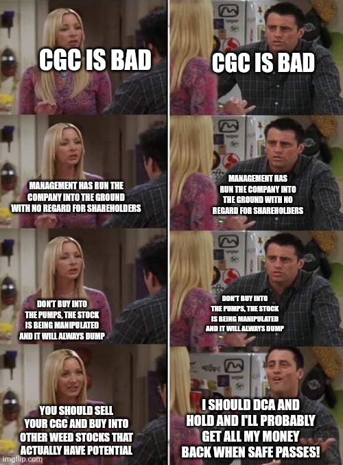 Phoebe teaching Joey in Friends | CGC IS BAD; CGC IS BAD; MANAGEMENT HAS RUN THE COMPANY INTO THE GROUND WITH NO REGARD FOR SHAREHOLDERS; MANAGEMENT HAS RUN THE COMPANY INTO THE GROUND WITH NO REGARD FOR SHAREHOLDERS; DON'T BUY INTO THE PUMPS, THE STOCK IS BEING MANIPULATED AND IT WILL ALWAYS DUMP; DON'T BUY INTO THE PUMPS, THE STOCK IS BEING MANIPULATED AND IT WILL ALWAYS DUMP; I SHOULD DCA AND HOLD AND I'LL PROBABLY GET ALL MY MONEY BACK WHEN SAFE PASSES! YOU SHOULD SELL YOUR CGC AND BUY INTO OTHER WEED STOCKS THAT ACTUALLY HAVE POTENTIAL | image tagged in phoebe teaching joey in friends | made w/ Imgflip meme maker