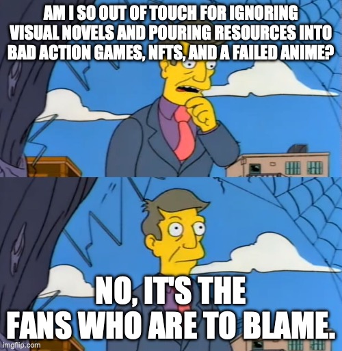 am i so out of touch | AM I SO OUT OF TOUCH FOR IGNORING VISUAL NOVELS AND POURING RESOURCES INTO BAD ACTION GAMES, NFTS, AND A FAILED ANIME? NO, IT'S THE FANS WHO ARE TO BLAME. | image tagged in am i so out of touch | made w/ Imgflip meme maker