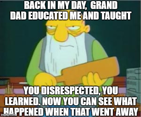How to correct the problem in the old days | BACK IN MY DAY,  GRAND DAD EDUCATED ME AND TAUGHT; YOU DISRESPECTED, YOU LEARNED. NOW YOU CAN SEE WHAT HAPPENED WHEN THAT WENT AWAY | image tagged in education,political correctness,life lessons,punishment,no respect,learning | made w/ Imgflip meme maker