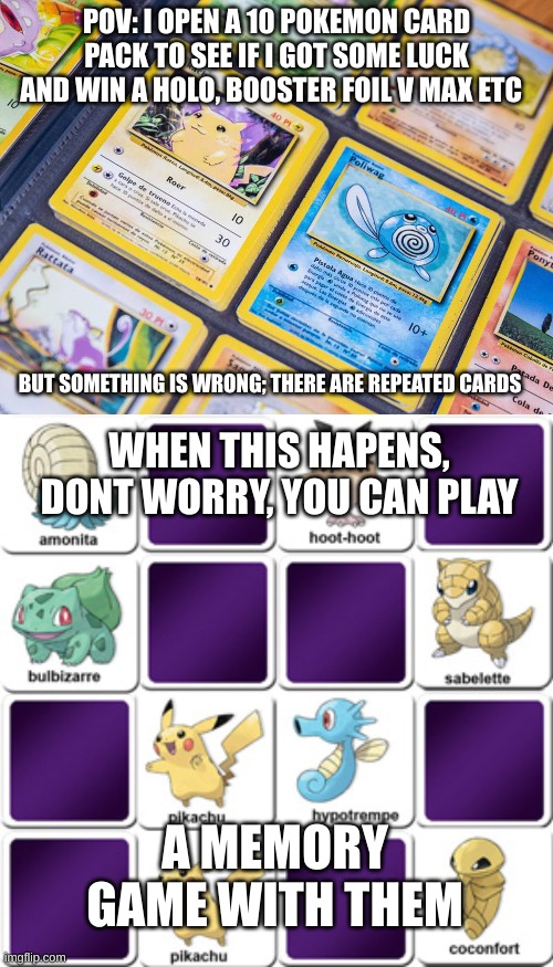 You can do this when you get repeated cards | POV: I OPEN A 10 POKEMON CARD PACK TO SEE IF I GOT SOME LUCK AND WIN A HOLO, BOOSTER FOIL V MAX ETC; BUT SOMETHING IS WRONG; THERE ARE REPEATED CARDS; WHEN THIS HAPENS, DONT WORRY, YOU CAN PLAY; A MEMORY GAME WITH THEM | image tagged in memes,so true,pokemon card,memory,game | made w/ Imgflip meme maker