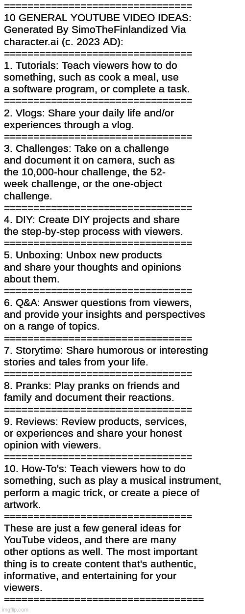 ================================
10 GENERAL YOUTUBE VIDEO IDEAS:
Generated By SimoTheFinlandized Via 
character.ai (c. 2023 AD):
=========== | made w/ Imgflip meme maker