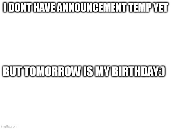 Blank White Template | I DONT HAVE ANNOUNCEMENT TEMP YET; BUT TOMORROW IS MY BIRTHDAY:) | image tagged in blank white template | made w/ Imgflip meme maker