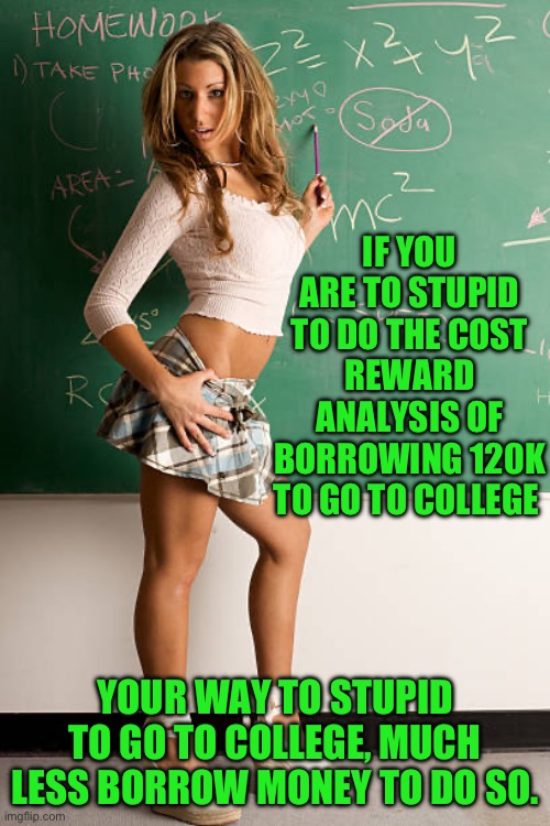 Yep | IF YOU ARE TO STUPID TO DO THE COST REWARD ANALYSIS OF BORROWING 120K TO GO TO COLLEGE; YOUR WAY TO STUPID TO GO TO COLLEGE, MUCH LESS BORROW MONEY TO DO SO. | image tagged in joe biden,gen z | made w/ Imgflip meme maker