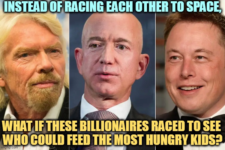 Branson, Bezos, Musk, billionaires joyriding in space | INSTEAD OF RACING EACH OTHER TO SPACE, WHAT IF THESE BILLIONAIRES RACED TO SEE 
WHO COULD FEED THE MOST HUNGRY KIDS? | image tagged in branson bezos musk billionaires joyriding in space,billionaire,hungry kids,space,race | made w/ Imgflip meme maker