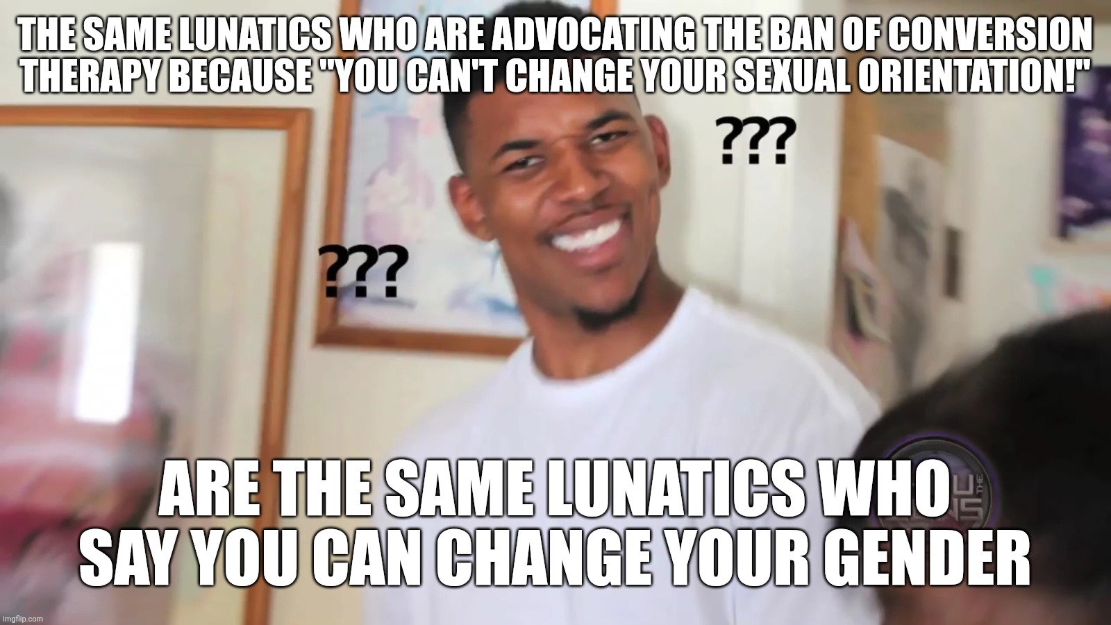 That's Right, They're the Very Same Lunatics | THE SAME LUNATICS WHO ARE ADVOCATING THE BAN OF CONVERSION THERAPY BECAUSE "YOU CAN'T CHANGE YOUR SEXUAL ORIENTATION!"; ARE THE SAME LUNATICS WHO SAY YOU CAN CHANGE YOUR GENDER | image tagged in black guy question mark,black guy confused,lgbt,lgbtq,gender,lunatic | made w/ Imgflip meme maker