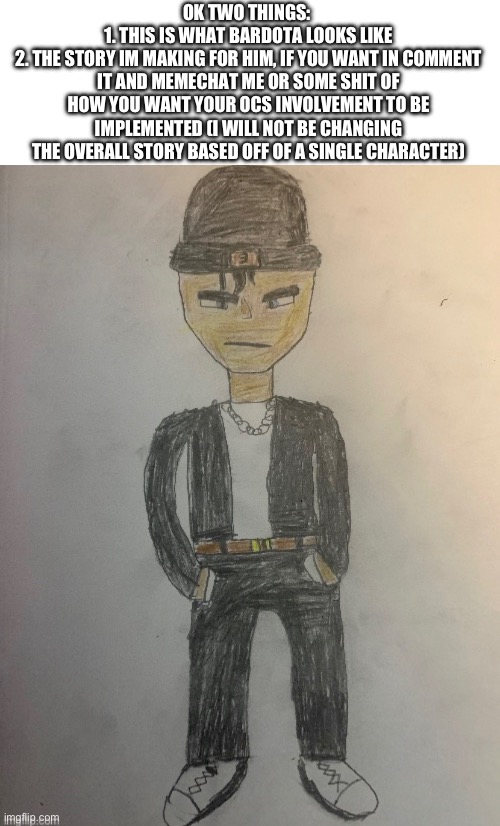 OK TWO THINGS: 
1. THIS IS WHAT BARDOTA LOOKS LIKE
2. THE STORY IM MAKING FOR HIM, IF YOU WANT IN COMMENT IT AND MEMECHAT ME OR SOME SHIT OF HOW YOU WANT YOUR OCS INVOLVEMENT TO BE IMPLEMENTED (I WILL NOT BE CHANGING THE OVERALL STORY BASED OFF OF A SINGLE CHARACTER) | made w/ Imgflip meme maker