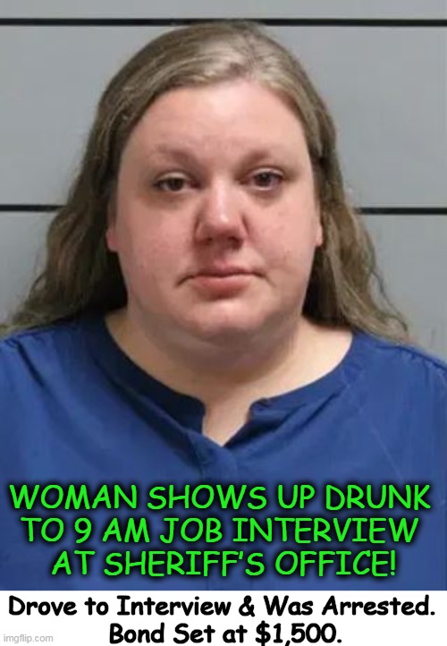 Breathalyzer showed a blood alcohol level of .158 (almost twice the legal limit). | WOMAN SHOWS UP DRUNK 
TO 9 AM JOB INTERVIEW 
AT SHERIFF’S OFFICE! Drove to Interview & Was Arrested. 
Bond Set at $1,500. | image tagged in dark humor,dumb people,don't drink and drive,job interview,sheriff,smart | made w/ Imgflip meme maker