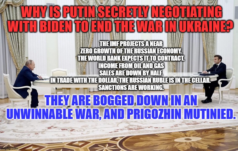 They will "Be Home by Christmas." | WHY IS PUTIN SECRETLY NEGOTIATING WITH BIDEN TO END THE WAR IN UKRAINE? THE IMF PROJECTS A NEAR ZERO GROWTH OF THE RUSSIAN ECONOMY. THE WORLD BANK EXPECTS IT TO CONTRACT.
INCOME FROM OIL AND GAS SALES ARE DOWN BY HALF.
IN TRADE WITH THE DOLLAR, THE RUSSIAN RUBLE IS IN THE CELLAR. 
SANCTIONS ARE WORKING. THEY ARE BOGGED DOWN IN AN UNWINNABLE WAR, AND PRIGOZHIN MUTINIED. | image tagged in huge table talks | made w/ Imgflip meme maker