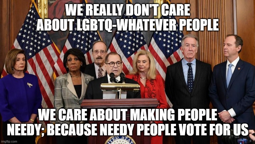House Democrats | WE REALLY DON'T CARE ABOUT LGBTQ-WHATEVER PEOPLE; WE CARE ABOUT MAKING PEOPLE NEEDY; BECAUSE NEEDY PEOPLE VOTE FOR US | image tagged in house democrats | made w/ Imgflip meme maker
