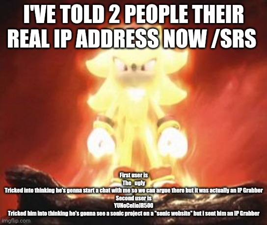 Super Shadow | I'VE TOLD 2 PEOPLE THEIR REAL IP ADDRESS NOW /SRS; First user is
The_ugly
Tricked into thinking he's gonna start a chat with me so we can argue there but it was actually an IP Grabber
Second user is
YUNoCelioJR500
Tricked him into thinking he's gonna see a sonic project on a "sonic website" but i sent him an IP Grabber | image tagged in super shadow | made w/ Imgflip meme maker